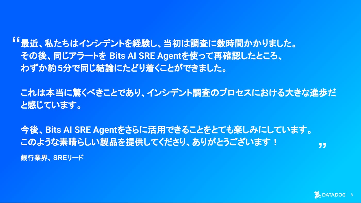 Bits AI SRE により、インシデント調査時間が数時間から数分に短縮されたことを強調する国内銀行業 お客様の声スライド。 Bits AI SRE により、インシデント調査時間が数時間から数分に短縮されたことを強調する国内銀行業 お客様の声スライド。